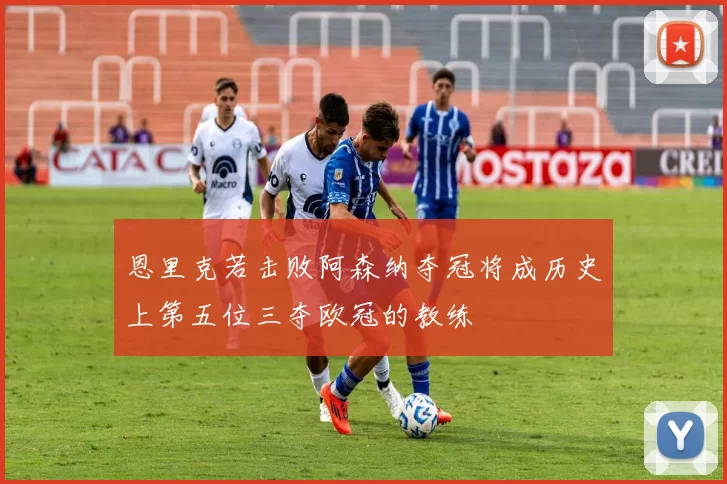 恩里克若击败阿森纳夺冠将成历史上第五位三夺欧冠的教练
