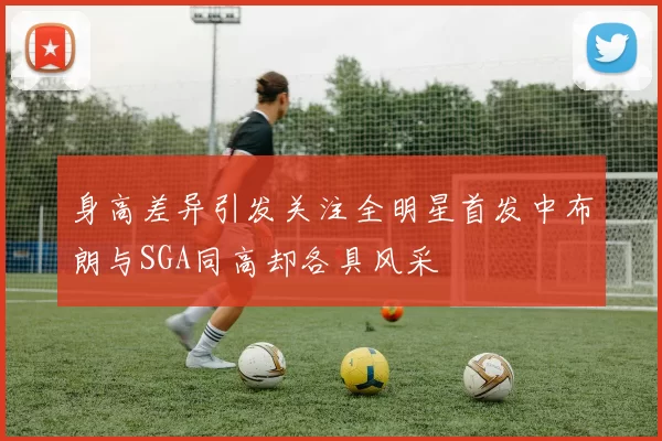 身高差异引发关注全明星首发中布朗与SGA同高却各具风采
