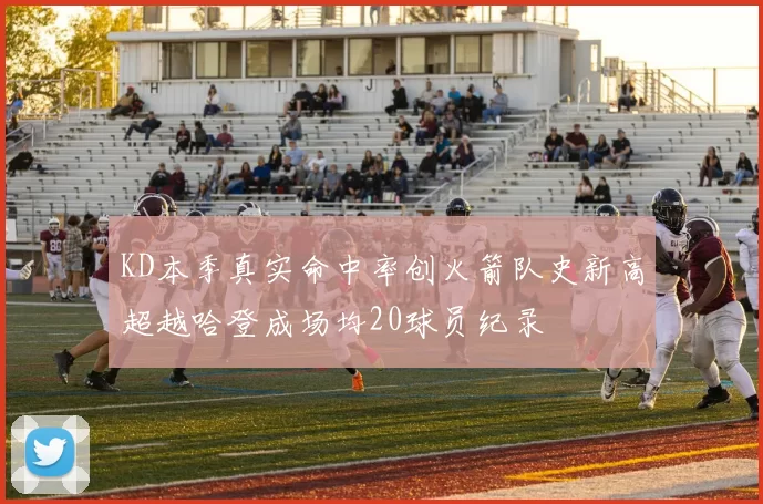 KD本季真实命中率创火箭队史新高超越哈登成场均20球员纪录