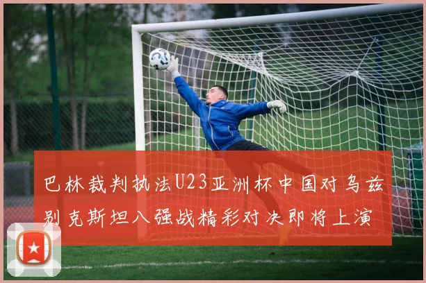巴林裁判执法U23亚洲杯中国对乌兹别克斯坦八强战精彩对决即将上演