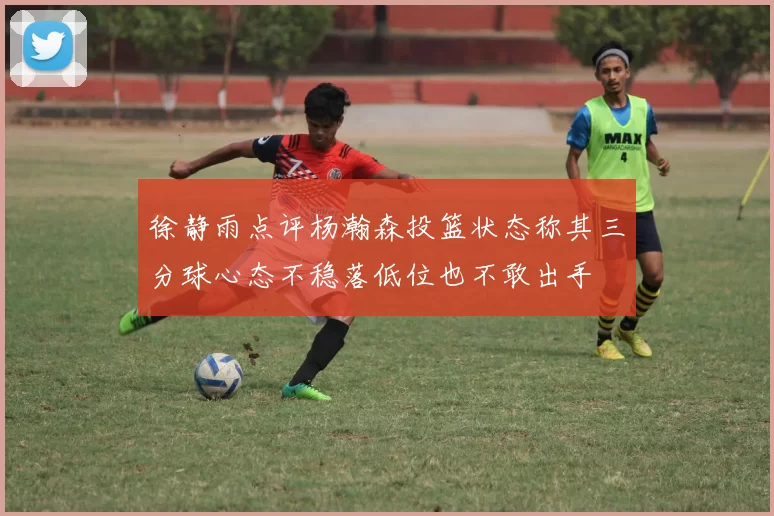 徐静雨点评杨瀚森投篮状态称其三分球心态不稳落低位也不敢出手