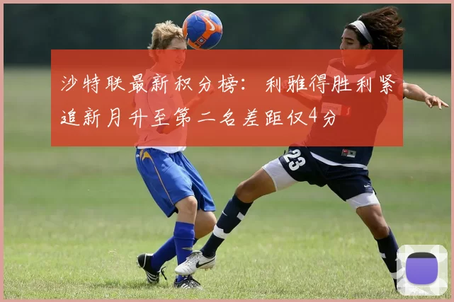 沙特联最新积分榜：利雅得胜利紧追新月升至第二名差距仅4分